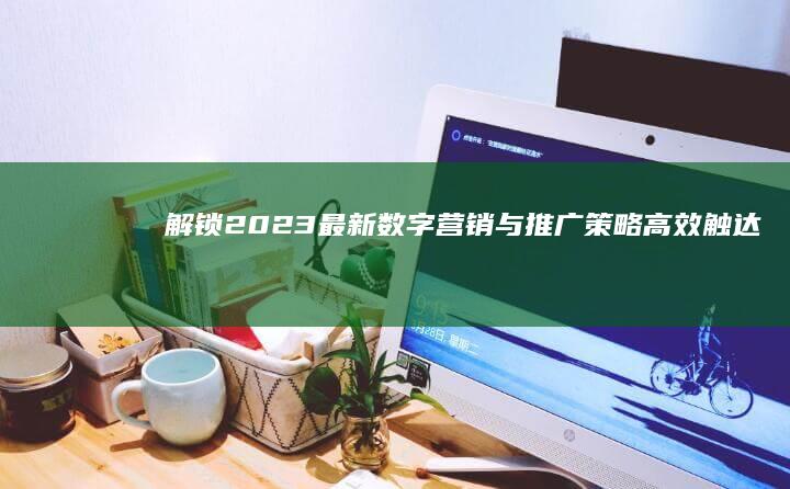 解锁2023最新数字营销与推广策略：高效触达用户的创新方法